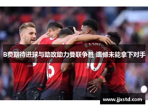 B费期待进球与助攻助力曼联争胜 遗憾未能拿下对手