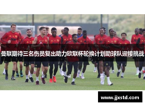 曼联期待三名伤员复出助力欧联杯轮换计划助球队迎接挑战